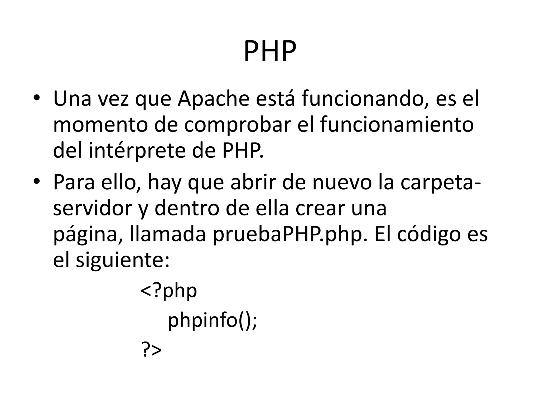 PHPUna vez que Apache está funcionando, es el momento de comprobar el funcionamiento del intérprete de PHP.Para ello, hay que abrir de nuevo la carpeta-servidor y dentro de ella crear una página, llamada pruebaPHP.php. El código es el siguiente:<?phpphpinfo();?>