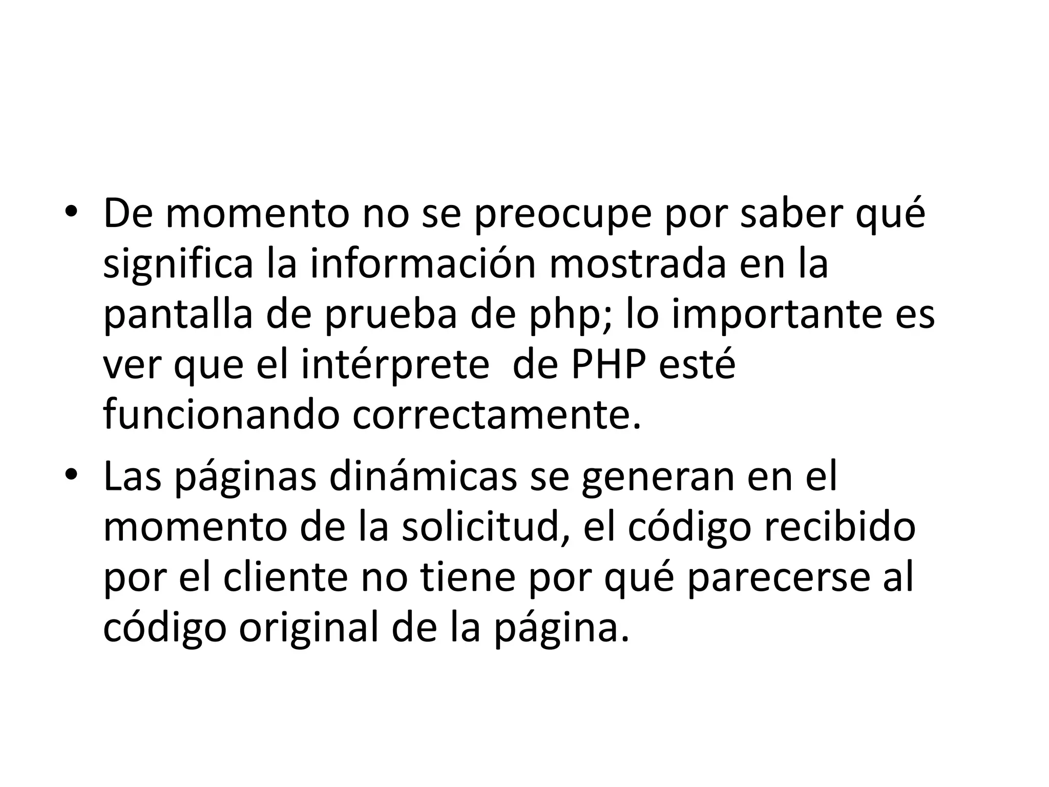 De momento no se preocupe por saber qué significa la información mostrada en la pantalla de prueba de php; lo importante es ver que el intérprete  de PHP esté funcionando correctamente.Las páginas dinámicas se generan en el momento de la solicitud, el código recibido por el cliente no tiene por qué parecerse al código original de la página.