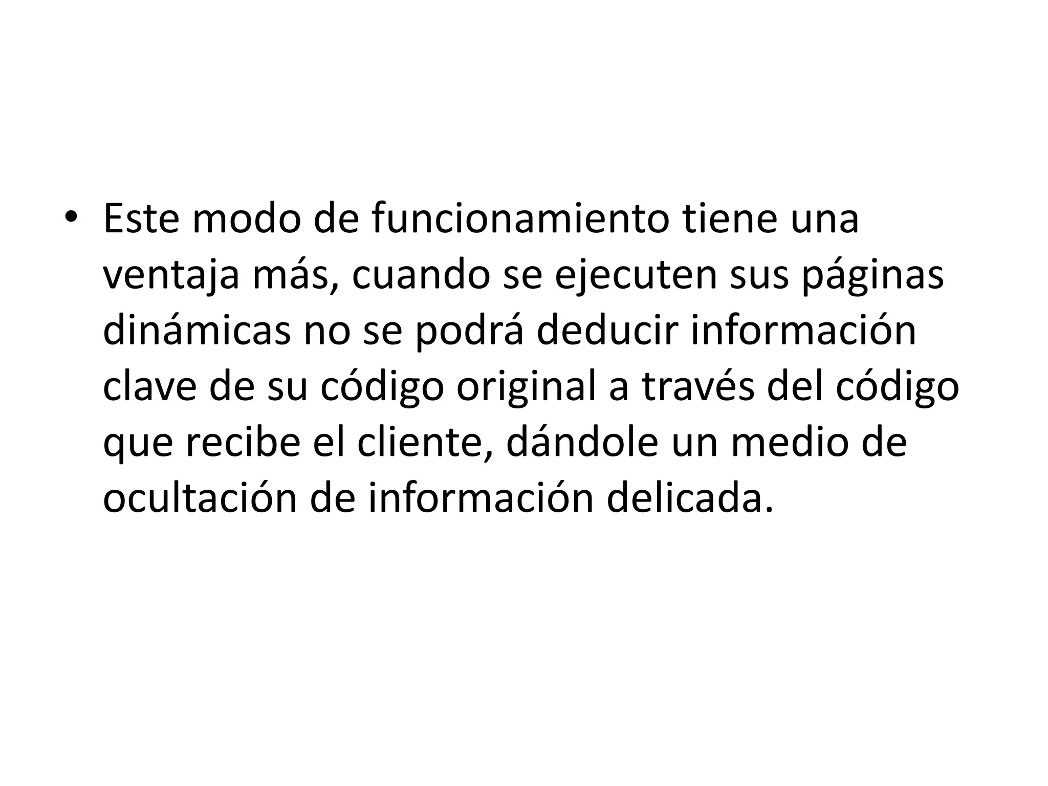 Este modo de funcionamiento tiene una ventaja más, cuando se ejecuten sus páginas dinámicas no se podrá deducir información clave de su código original a través del código que recibe el cliente, dándole un medio de ocultación de información delicada.