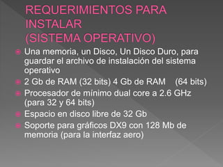  Una memoria, un Disco, Un Disco Duro, para
guardar el archivo de instalación del sistema
operativo
 2 Gb de RAM (32 bits) 4 Gb de RAM (64 bits)
 Procesador de mínimo dual core a 2.6 GHz
(para 32 y 64 bits)
 Espacio en disco libre de 32 Gb
 Soporte para gráficos DX9 con 128 Mb de
memoria (para la interfaz aero)
 