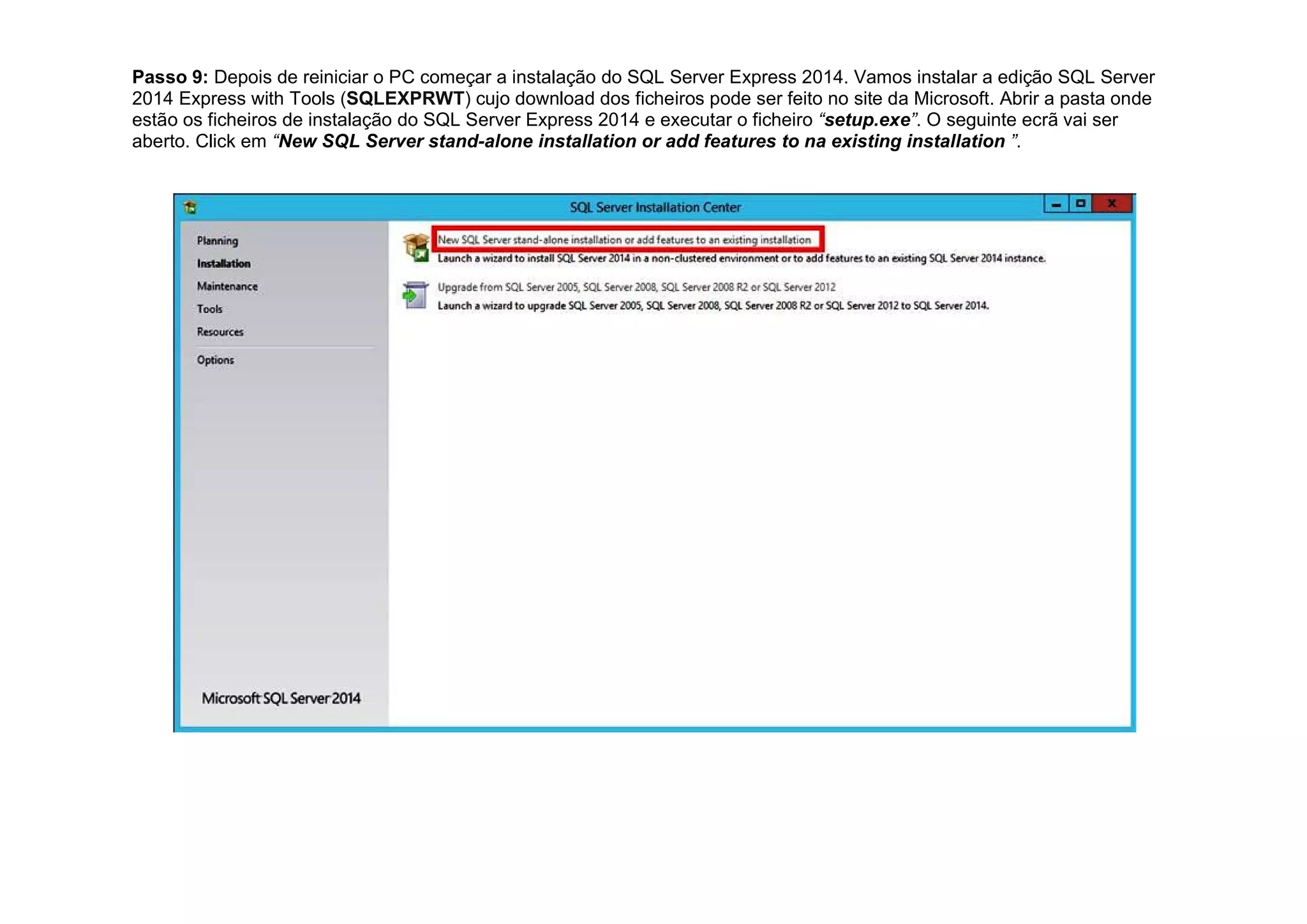 Passo 9: Depois de reiniciar o PC começar a instalação do SQL Server Express 2014. Vamos instalar a edição SQL Server
2014 Express with Tools (SQLEXPRWT) cujo download dos ficheiros pode ser feito no site da Microsoft. Abrir a pasta onde
estão os ficheiros de instalação do SQL Server Express 2014 e executar o ficheiro “setup.exe”. O seguinte ecrã vai ser
aberto. Click em “New SQL Server stand-alone installation or add features to na existing installation ”.
 