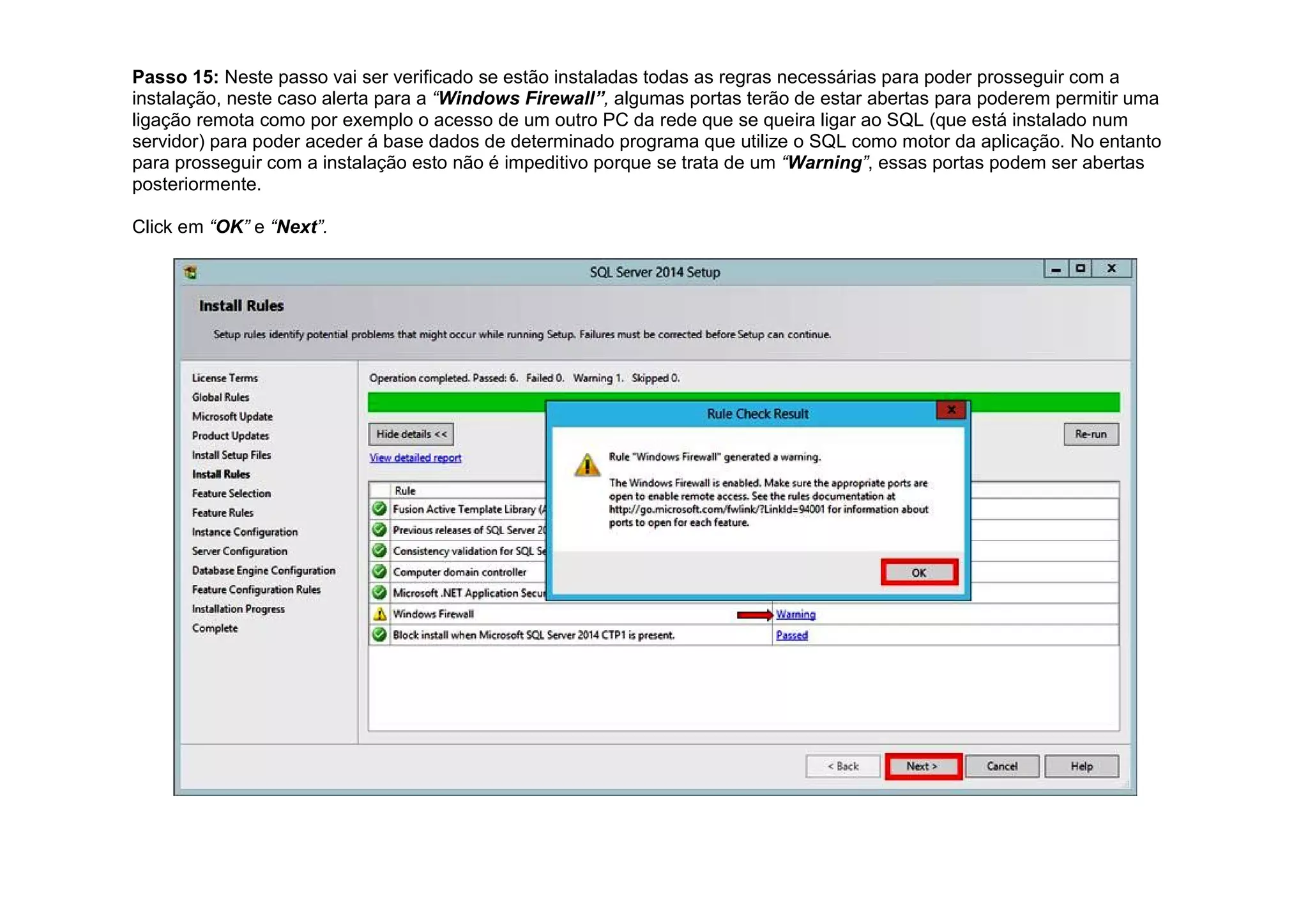 Passo 15: Neste passo vai ser verificado se estão instaladas todas as regras necessárias para poder prosseguir com a
instalação, neste caso alerta para a “Windows Firewall”, algumas portas terão de estar abertas para poderem permitir uma
ligação remota como por exemplo o acesso de um outro PC da rede que se queira ligar ao SQL (que está instalado num
servidor) para poder aceder á base dados de determinado programa que utilize o SQL como motor da aplicação. No entanto
para prosseguir com a instalação esto não é impeditivo porque se trata de um “Warning”, essas portas podem ser abertas
posteriormente.
Click em “OK” e “Next”.
 