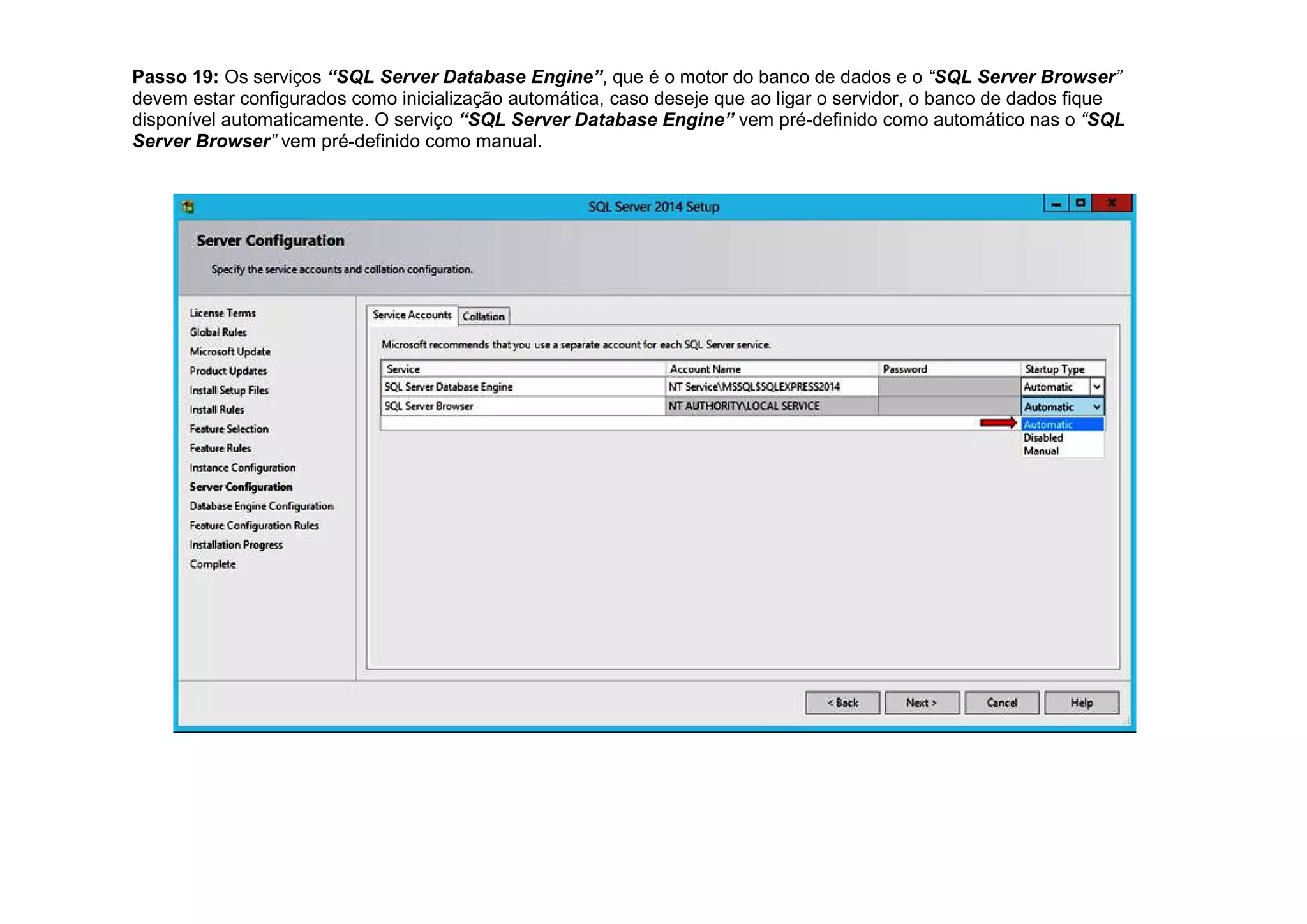 Passo 19: Os serviços “SQL Server Database Engine”, que é o motor do banco de dados e o “SQL Server Browser”
devem estar configurados como inicialização automática, caso deseje que ao ligar o servidor, o banco de dados fique
disponível automaticamente. O serviço “SQL Server Database Engine” vem pré-definido como automático nas o “SQL
Server Browser” vem pré-definido como manual.
 