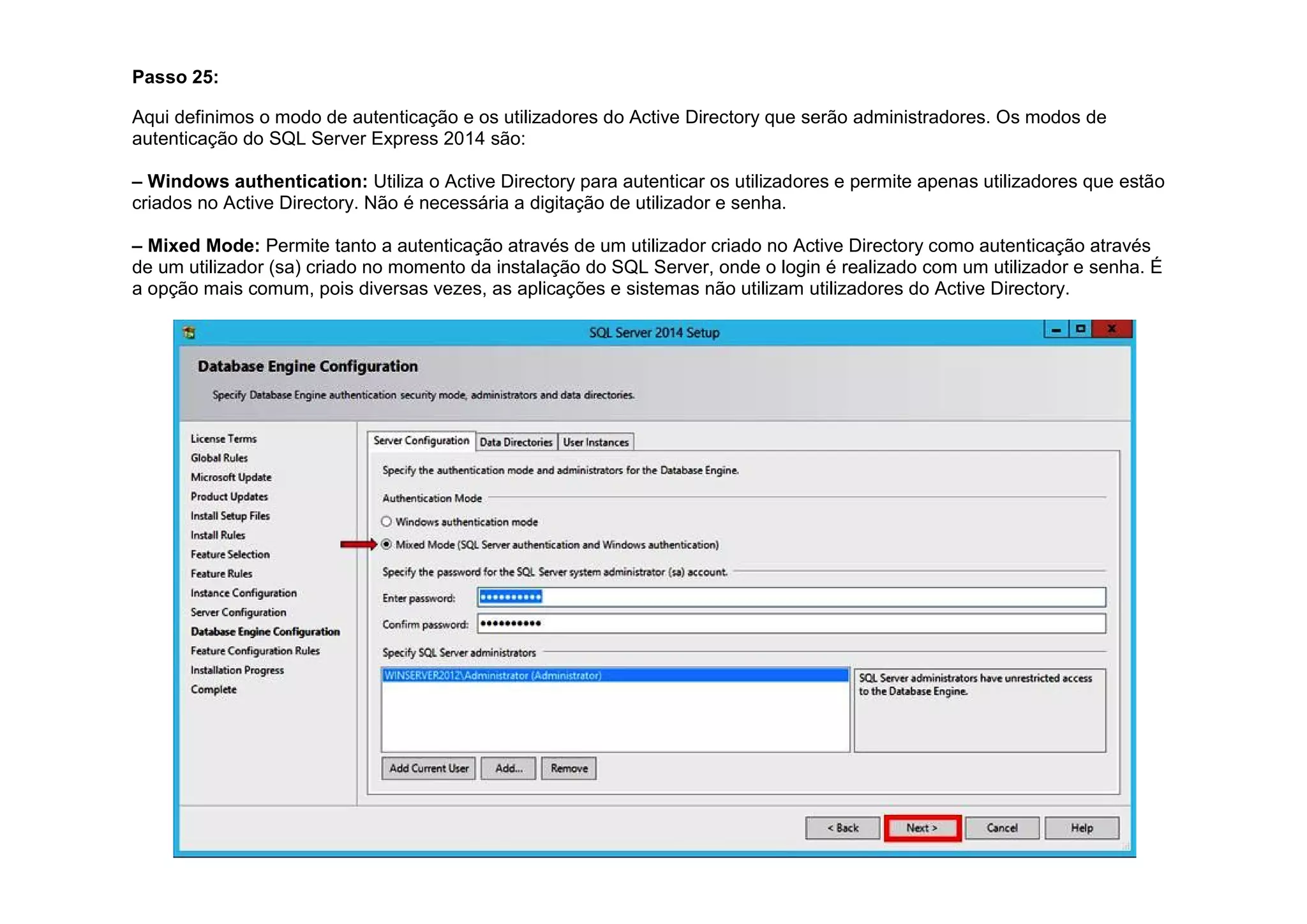 Passo 25:
Aqui definimos o modo de autenticação e os utilizadores do Active Directory que serão administradores. Os modos de
autenticação do SQL Server Express 2014 são:
– Windows authentication: Utiliza o Active Directory para autenticar os utilizadores e permite apenas utilizadores que estão
criados no Active Directory. Não é necessária a digitação de utilizador e senha.
– Mixed Mode: Permite tanto a autenticação através de um utilizador criado no Active Directory como autenticação através
de um utilizador (sa) criado no momento da instalação do SQL Server, onde o login é realizado com um utilizador e senha. É
a opção mais comum, pois diversas vezes, as aplicações e sistemas não utilizam utilizadores do Active Directory.
 