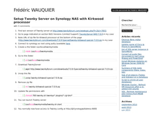 Setup Twonky Server on Synology NAS with Kirkwood
processor
with 3 comments
1. Find last version of Twonky server at http://www.twonkyforum.com/viewtopic.php?f=2&t=7653.
2. Go to page indicated on section NAS Versions (Limited Support) TwonkyServer NAS 7.0.9 in my case
3. Note URL of zip file for Kirwood processor at the bottom of the page
(http://www.twonkyforum.com/downloads/7.0.9-Special//twonky-kirkwood-special-7.0.9.zip in my case
4. Connect to synology as root using putty (available here
5. Create a the folder /usr/local/twonkymedia
6. Go to this folder
7. Download TwonkyServer
8. Unzip this file
9. Remove zip file
10. Update file permissions with
11. You can launch Townky server
12. You normally now have access to Twonky config at http://@SynologyIpAddress:9000
Chercher
Recherche pour :
Rechercher
Articles récents
Cleanup Xbmc mySql
database
Update name of Cisco Ip
Phone In SpiceWorks
List of SQL server instance in
SpiceWorks
Convert all audio files
recursively to mp3 using
ffmpeg and PowerShell
Install Windows Updates on
Windows Server 2008 R2
Core
Summary of SQL table
components (Data, index,
lob)
Size of all objects (Tables
and Indexes) on a database
Script to shrink all user
databases
Windows Cluster : Refresh
VM resources after a re-
added CSV volume
SQL : Remove maintenance
plan history from MSDB
database
Archives
septembre 2013
août 2013
juin 2013
Frédéric WAUQUIER Le site personnel de Frédéric WAUQUIER
1 mkdir /usr/local/twonkymedia
1 cd /usr/local/twonkymedia
1 wget http://www.twonkyforum.com/downloads/7.0.9-Special/twonky-kirkwood-special-7.0.9.zip
1 unzip twonky-kirkwood-special-7.0.9.zip
1 rm twonky-kirkwood-special-7.0.9.zip
1 chmod 700 twonky.sh twonkys* plugins/* cgi-bin/*
1 /usr/local/twonkymedia/twonky.sh start
 