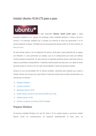 Instalar Ubuntu 10.04 LTS paso a paso
Ya está disponible Ubuntu 10.04 Lucid Lynx y estás
deseando instalarlo en tu equipo. Sin embargo, tienes instalado Windows 7 (Vista o XP es lo
mismo) y te preocupa instalarlo por si pierdes tus archivos al hacer las particiones o no te
arranca después el equipo. ¡Olvídate de tus preocupaciones porque estás en el sitio correcto, en
Slice of Linux!
En este tutorial vamos a ver la instalación de Ubuntu 10.04 paso a paso partiendo de un equipo
con Windows 7 y dos particiones ya creadas, que es la configuración que traen por defecto
muchos equipos actualmente. En este artículo es imposible perderse porque cada paso tiene su
captura de pantalla correspondiente. Y además el particionado del disco duro va a dejar de tener
secretos porque lo vamos a ver con todo lujo de detalles y todas las opciones posibles.
Aunque es muy recomendable leer el tutorial completo, sobretodo para aquellos que vayáis a
instalar Ubuntu por primera vez, aquí tenéis el índice del artículo para acceder directamente a la
sección que os interese:
• Preparar Windows
• ¿32 bits o 64 bits?
• Descargar Ubuntu 10.04
• Grabar Ubuntu 10.04 en una memoria USB o en un CD
• Instalar Ubuntu 10.04
• Arrancar el equipo con Ubuntu 10.04 instalado
Preparar Windows
Si tenemos instalado Windows (ya sea XP, Vista o 7) en nuestro equipo y queremos instalar
Ubuntu 10.04 sin complicaciones, es necesario desfragmentar el disco duro. La
 