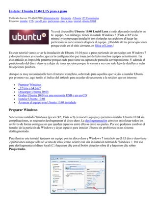 Instalar Ubuntu 10.04 LTS paso a paso
Publicado Jueves, 29 Abril 2010 Administración , Iniciación , Ubuntu 157 Comentarios
Etiquetas: instalar, LTS, Lucid Lynx, particiones, paso a paso, tutorial, ubuntu 10.04



                                        Ya está disponible Ubuntu 10.04 Lucid Lynx y estás deseando instalarlo en
                                        tu equipo. Sin embargo, tienes instalado Windows 7 (Vista o XP es lo
                                        mismo) y te preocupa instalarlo por si pierdes tus archivos al hacer las
                                        particiones o no te arranca después el equipo. ¡Olvídate de tus preocupaciones
                                        porque estás en el sitio correcto, en Slice of Linux!

En este tutorial vamos a ver la instalación de Ubuntu 10.04 paso a paso partiendo de un equipo con Windows 7
y dos particiones ya creadas, que es la configuración que traen por defecto muchos equipos actualmente. En
este artículo es imposible perderse porque cada paso tiene su captura de pantalla correspondiente. Y además el
particionado del disco duro va a dejar de tener secretos porque lo vamos a ver con todo lujo de detalles y todas
las opciones posibles.

Aunque es muy recomendable leer el tutorial completo, sobretodo para aquellos que vayáis a instalar Ubuntu
por primera vez, aquí tenéis el índice del artículo para acceder directamente a la sección que os interese:

        Preparar Windows
        ¿32 bits o 64 bits?
        Descargar Ubuntu 10.04
        Grabar Ubuntu 10.04 en una memoria USB o en un CD
        Instalar Ubuntu 10.04
        Arrancar el equipo con Ubuntu 10.04 instalado

Preparar Windows

Si tenemos instalado Windows (ya sea XP, Vista o 7) en nuestro equipo y queremos instalar Ubuntu 10.04 sin
complicaciones, es necesario desfragmentar el disco duro. La desfragmentación consiste en colocar todos los
archivos de forma contigua sin que queden espacios entre ellos o entre sus partes. Por eso podemos cambiar el
tamaño de la partición de Windows y dejar espacio para instalar Ubuntu sin problemas en un sistema
desfragmentado.

Para ilustrar este tutorial tenemos un equipo con un disco duro y Windows 7 instalado en él. El disco duro tiene
2 particiones aunque sólo se ve una de ellas, como ocurre con una instalación normal de Windows 7. Por eso
para desfragmentar el disco local (C:) hacemos clic con el botón derecho sobre él y hacemos clic sobre
Propiedades.
 