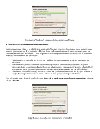 Eliminamos Windows 7 y usamos el disco entero para Ubuntu

3. Especificar particiones manualmente (avanzado)

La mejor opción de todas, es la más flexible y más difícil (no para nosotros). Consiste en hacer las particiones
nosotros mismos (en vez de el instalador). De esta forma podemos seleccionar el número de particiones, su
tamaño, tipo de sistema de ficheros… todo lo que necesitemos según nuestras necesidades. Para un sistema de
escritorio conviene tener tres particiones:

       Partición raíz (/): contendrá los directorios y archivos del sistema operativo y de los programas que
       instalemos.
       Partición home (/home): contendrá los directorios y datos de los usuarios (documentos, imágenes,
       música, etc.). Así si cambiamos de distribución o actualizamos a otra nueva, por ejemplo Ubuntu 10.10,
       no tendremos que preocuparnos de nuestros datos porque se encuentran en una partición distinta.
       Partición de intercambio (swap): necesaria cuando nos quedamos sin memoria RAM y para hibernar el
       equipo. Aquí si podremos darle el tamaño adecuado para que el sistema pueda hibernar.

Para iniciar este modo de particionado elegimos Especificar particiones manualmente (avanzado) y hacemos
clic en Adelante.




                            Especificamos las particiones manualmente (avanzado)
 