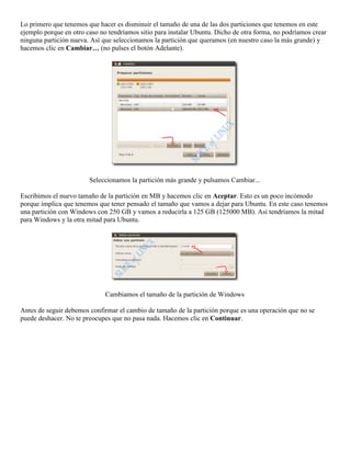Lo primero que tenemos que hacer es disminuir el tamaño de una de las dos particiones que tenemos en este
ejemplo porque en otro caso no tendríamos sitio para instalar Ubuntu. Dicho de otra forma, no podríamos crear
ninguna partición nueva. Así que seleccionamos la partición que queramos (en nuestro caso la más grande) y
hacemos clic en Cambiar… (no pulses el botón Adelante).




                        Seleccionamos la partición más grande y pulsamos Cambiar...

Escribimos el nuevo tamaño de la partición en MB y hacemos clic en Aceptar. Esto es un poco incómodo
porque implica que tenemos que tener pensado el tamaño que vamos a dejar para Ubuntu. En este caso tenemos
una partición con Windows con 250 GB y vamos a reducirla a 125 GB (125000 MB). Así tendríamos la mitad
para Windows y la otra mitad para Ubuntu.




                              Cambiamos el tamaño de la partición de Windows

Antes de seguir debemos confirmar el cambio de tamaño de la partición porque es una operación que no se
puede deshacer. No te preocupes que no pasa nada. Hacemos clic en Continuar.
 