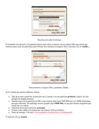 Hacemos clic sobre Continuar

El instalador nos devuelve a la pantalla anterior pero ahora contamos con un espacio libre que será el que
usaremos para crear las particiones para Ubuntu. Nos situamos en espacio libre y hacemos clic en Añadir…




                             Seleccionamos el espacio libre y pulsamos Añadir...

En la ventana que aparece debemos indicar:

       Tipo de la nueva partición: la partición raíz (/) puede ir en una partición primaria o lógica. En este
       ejemplo he elegido primaria.
       Tamaño nuevo de la partición en MB: como mínimo debe tener 3000 MB pero con 10000 tendríamos
       más que suficiente. Sin embargo, en este ejemplo elijo 15000 MB y sé que por muchos programas que
       instale me va a sobrar.
       Ubicación de la nueva partición: principio.
       Utilizar como: ext4 es el sistema que usa Ubuntu 10.04 por defecto.
       Punto de montaje: / (la raíz). No nos podemos olvidar de esto, es fundamental.

Y hacemos clic en Aceptar.
 