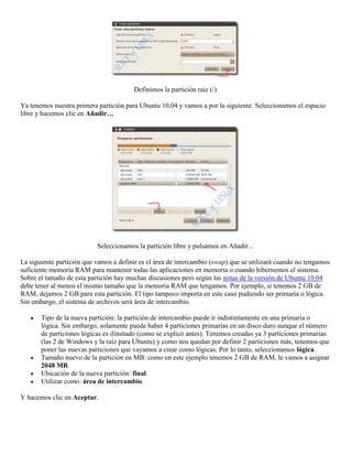 Definimos la partición raíz (/)

Ya tenemos nuestra primera partición para Ubuntu 10.04 y vamos a por la siguiente. Seleccionamos el espacio
libre y hacemos clic en Añadir…




                           Seleccionamos la partición libre y pulsamos en Añadir...

La siguiente partición que vamos a definir es el área de intercambio (swap) que se utilizará cuando no tengamos
suficiente memoria RAM para mantener todas las aplicaciones en memoria o cuando hibernemos el sistema.
Sobre el tamaño de esta partición hay muchas discusiones pero según las notas de la versión de Ubuntu 10.04
debe tener al menos el mismo tamaño que la memoria RAM que tengamos. Por ejemplo, si tenemos 2 GB de
RAM, dejamos 2 GB para esta partición. El tipo tampoco importa en este caso pudiendo ser primaria o lógica.
Sin embargo, el sistema de archivos será área de intercambio.

       Tipo de la nueva partición: la partición de intercambio puede ir indistintamente en una primaria o
       lógica. Sin embargo, solamente puede haber 4 particiones primarias en un disco duro aunque el número
       de particiones lógicas es ilimitado (como se explicó antes). Tenemos creadas ya 3 particiones primarias
       (las 2 de Windows y la raíz para Ubuntu) y como nos quedan por definir 2 particiones más, tenemos que
       poner las nuevas particiones que vayamos a crear como lógicas. Por lo tanto, seleccionamos lógica.
       Tamaño nuevo de la partición en MB: como en este ejemplo tenemos 2 GB de RAM, le vamos a asignar
       2048 MB.
       Ubicación de la nueva partición: final.
       Utilizar como: área de intercambio.

Y hacemos clic en Aceptar.
 