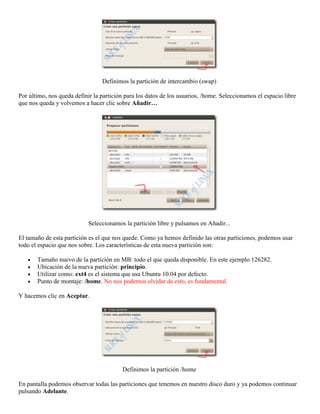 Definimos la partición de intercambio (swap)

Por último, nos queda definir la partición para los datos de los usuarios, /home. Seleccionamos el espacio libre
que nos queda y volvemos a hacer clic sobre Añadir…




                            Seleccionamos la partición libre y pulsamos en Añadir...

El tamaño de esta partición es el que nos quede. Como ya hemos definido las otras particiones, podemos usar
todo el espacio que nos sobre. Los características de esta nueva partición son:

       Tamaño nuevo de la partición en MB: todo el que queda disponible. En este ejemplo 126282.
       Ubicación de la nueva partición: principio.
       Utilizar como: ext4 es el sistema que usa Ubuntu 10.04 por defecto.
       Punto de montaje: /home. No nos podemos olvidar de esto, es fundamental.

Y hacemos clic en Aceptar.




                                         Definimos la partición /home

En pantalla podemos observar todas las particiones que tenemos en nuestro disco duro y ya podemos continuar
pulsando Adelante.
 