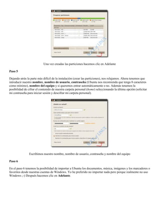 Una vez creadas las particiones hacemos clic en Adelante

Paso 5

Dejando atrás la parte más difícil de la instalación (crear las particiones), nos relajamos. Ahora tenemos que
introducir nuestro nombre, nombre de usuario, contraseña (Ubuntu nos recomienda que tenga 8 caracteres
como mínimo), nombre del equipo y si queremos entrar automáticamente o no. Además tenemos la
posibilidad de cifrar el contenido de nuestra carpeta personal (home) seleccionando la última opción (solicitar
mi contraseña para iniciar sesión y descifrar mi carpeta personal).




                Escribimos nuestro nombre, nombre de usuario, contraseña y nombre del equipo

Paso 6

En el paso 6 tenemos la posibilidad de importar a Ubuntu los documentos, música, imágenes y los marcadores o
favoritos desde nuestras cuentas de Windows. Yo he preferido no importar nada pero porque realmente no uso
Windows ;-) Después hacemos clic en Adelante.
 