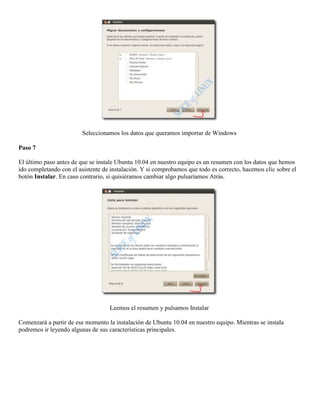 Seleccionamos los datos que queramos importar de Windows

Paso 7

El último paso antes de que se instale Ubuntu 10.04 en nuestro equipo es un resumen con los datos que hemos
ido completando con el asistente de instalación. Y si comprobamos que todo es correcto, hacemos clic sobre el
botón Instalar. En caso contrario, si quisiéramos cambiar algo pulsaríamos Atrás.




                                   Leemos el resumen y pulsamos Instalar

Comenzará a partir de ese momento la instalación de Ubuntu 10.04 en nuestro equipo. Mientras se instala
podremos ir leyendo algunas de sus características principales.
 