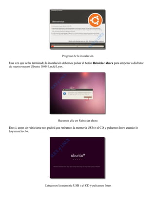 Progreso de la instalación

Una vez que se ha terminado la instalación debemos pulsar el botón Reiniciar ahora para empezar a disfrutar
de nuestro nuevo Ubuntu 10.04 Lucid Lynx.




                                      Hacemos clic en Reiniciar ahora

Eso sí, antes de reiniciarse nos pedirá que retiremos la memoria USB o el CD y pulsemos Intro cuando lo
hayamos hecho.




                            Extraemos la memoria USB o el CD y pulsamos Intro
 