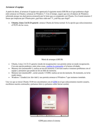 Arrancar el equipo

A partir de ahora, al arrancar el equipo nos aparecerá el siguiente menú (GRUB) en el que podremos elegir
entre arrancar en Ubuntu y arrancar en Windows 7. Con el tiempo, seguro que nos olvidamos de Windows
sobretodo porque nos dará pereza arrancarlo por lo lento que es comparado con Ubuntu. En el menú tenemos 2
líneas que empiezan por Ubuntu pero ¿qué hace cada una? Y ¿cuál hay que elegir?

       Ubuntu, Linux 2.6.32-21-generic: arranca Ubuntu de forma normal. Es la opción que seleccionaremos
       el 99,9% de las veces.




                                            Menú de arranque (GRUB)

       Ubuntu, Linux 2.6.32-21-generic (modo de recuperación): nos permite entrar en modo recuperación.
       Con esta opción podemos, entre otras cosas, cambiar la contraseña si la hemos olvidado.
       Memory test (memtest86+): realiza un test de memoria. Conviene usarla si tenemos problemas con el
       equipo y pensamos que pueda ser de un fallo de memoria.
       Memory test (memtest86+, serial console 115200): realiza un test de memoria. De momento, no la he
       usado nunca.
       Windows 7 (loader) (on /dev/sda1): nos permite arrancar el Windows 7 que teníamos instalado.

Una vez que se inicia Ubuntu 10.04 nos encontramos con el GDM en el que seleccionamos nuestro usuario,
escribimos nuestra contraseña y pulsamos Intro (o pulsamos sobre Iniciar sesión).




                                        GDM para entrar al sistema
 