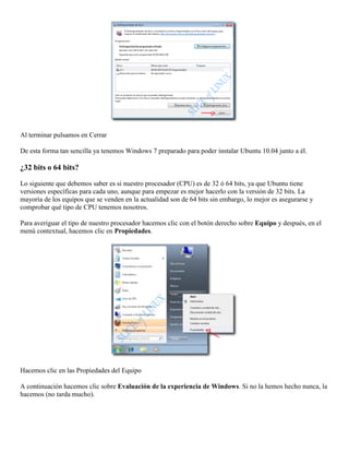 Al terminar pulsamos en Cerrar

De esta forma tan sencilla ya tenemos Windows 7 preparado para poder instalar Ubuntu 10.04 junto a él.

¿32 bits o 64 bits?

Lo siguiente que debemos saber es si nuestro procesador (CPU) es de 32 ó 64 bits, ya que Ubuntu tiene
versiones específicas para cada uno, aunque para empezar es mejor hacerlo con la versión de 32 bits. La
mayoría de los equipos que se venden en la actualidad son de 64 bits sin embargo, lo mejor es asegurarse y
comprobar qué tipo de CPU tenemos nosotros.

Para averiguar el tipo de nuestro procesador hacemos clic con el botón derecho sobre Equipo y después, en el
menú contextual, hacemos clic en Propiedades.




Hacemos clic en las Propiedades del Equipo

A continuación hacemos clic sobre Evaluación de la experiencia de Windows. Si no la hemos hecho nunca, la
hacemos (no tarda mucho).
 