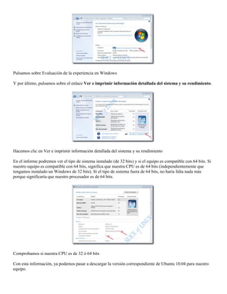 Pulsamos sobre Evaluación de la experiencia en Windows

Y por último, pulsamos sobre el enlace Ver e imprimir información detallada del sistema y su rendimiento.




Hacemos clic en Ver e imprimir información detallada del sistema y su rendimiento

En el informe podremos ver el tipo de sistema instalado (de 32 bits) y si el equipo es compatible con 64 bits. Si
nuestro equipo es compatible con 64 bits, significa que nuestra CPU es de 64 bits (independientemente que
tengamos instalado un Windows de 32 bits). Si el tipo de sistema fuera de 64 bits, no haría falta nada más
porque significaría que nuestro procesador es de 64 bits.




Comprobamos si nuestra CPU es de 32 ó 64 bits

Con esta información, ya podemos pasar a descargar la versión correspondiente de Ubuntu 10.04 para nuestro
equipo.
 
