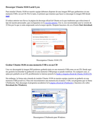 Descargar Ubuntu 10.04 Lucid Lynx

Para instalar Ubuntu 10.04 en nuestro equipo debemos disponer de una imagen ISO que grabaremos en una
memoria USB o en un CD. Por lo tanto, lo primero que tenemos que hacer es descargar la imagen ISO desde
aquí.

El enlace anterior nos lleva a la página de descarga oficial de Ubuntu en la que tendremos que seleccionar el
tipo de nuestro procesador, que averiguamos en la sección anterior. Eso sí, nos recomiendan usar la versión de
32 bits por lo que si estás empezando sería la mejor opción. Después hacemos clic en el botón Start download.




                                       Descargamos Ubuntu 10.04 LTS

Grabar Ubuntu 10.04 en una memoria USB o en un CD

Una vez descargada la imagen ISO podemos grabarla tanto en una memoria USB como en un CD. Desde aquí
me gustaría recomendar la grabación en una memoria USB porque se puede reutilizar. En cualquier caso, si
optas por grabarlo en un CD, posiblemente te interese ponerle la funda y etiqueta oficial de Ubuntu 10.04 LTS.

Sin embargo, la forma más cómoda de instalar Ubuntu 10.04 en nuestro equipo consiste en grabarlo en una
memoria USB (pendrive). Para esto necesitaremos una memoria de al menos 1 GB y un programa que se llama
UNetbootin. Para descargar el programa accedemos la la página oficial de UNetbootin y hacemos clic sobre
Download (for Windows).




                                   Descargamos UNetbootin para Windows
 