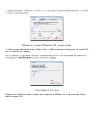 El programa no necesita instalación, por lo tanto una vez descargado lo ejecutamos haciendo doble clic sobre él
y veremos la siguiente pantalla:




                      Seleccionamos la imagen ISO, la unidad USB y pulsamos Aceptar

En ella deberemos seleccionar la imagen ISO de Ubuntu 10.04 que nos acabamos de descargar y la unidad USB
antes de hacer clic sobre Aceptar.

Una vez finalizada la copia de los archivos en la memoria USB podemos pasar directamente a la instalación de
Ubuntu pulsando Reiniciar ahora sin extraer la memoria del equipo.




                                       Hacemos clic en Reiniciar ahora

No debemos olvidarnos de cambiar la secuencia de arranque de la BIOS para que lo intente arrancar primero
desde la memoria USB.
 