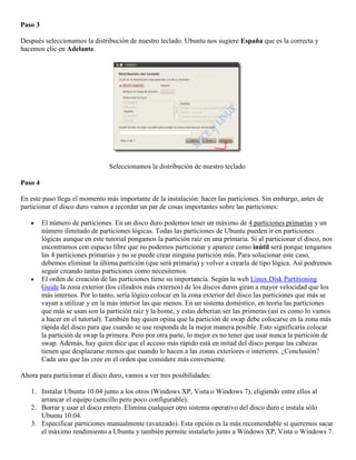 Paso 3

Después seleccionamos la distribución de nuestro teclado. Ubuntu nos sugiere España que es la correcta y
hacemos clic en Adelante.




                                 Seleccionamos la distribución de nuestro teclado

Paso 4

En este paso llega el momento más importante de la instalación: hacer las particiones. Sin embargo, antes de
particionar el disco duro vamos a recordar un par de cosas importantes sobre las particiones:

         El número de particiones. En un disco duro podemos tener un máximo de 4 particiones primarias y un
         número ilimitado de particiones lógicas. Todas las particiones de Ubuntu pueden ir en particiones
         lógicas aunque en este tutorial pongamos la partición raíz en una primaria. Si al particionar el disco, nos
         encontramos con espacio libre que no podemos particionar y aparece como inútil será porque tengamos
         las 4 particiones primarias y no se puede crear ninguna partición más. Para solucionar este caso,
         debemos eliminar la última partición (que será primaria) y volver a crearla de tipo lógica. Así podremos
         seguir creando tantas particiones como necesitemos.
         El orden de creación de las particiones tiene su importancia. Según la web Linux Disk Partitioning
         Guide la zona exterior (los cilindros más externos) de los discos duros giran a mayor velocidad que los
         más internos. Por lo tanto, sería lógico colocar en la zona exterior del disco las particiones que más se
         vayan a utilizar y en la más interior las que menos. En un sistema doméstico, en teoría las particiones
         que más se usan son la partición raíz y la home, y estas deberían ser las primeras (así es como lo vamos
         a hacer en el tutorial). También hay quien opina que la partición de swap debe colocarse en la zona más
         rápida del disco para que cuando se use responda de la mejor manera posible. Esto significaría colocar
         la partición de swap la primera. Pero por otra parte, lo mejor es no tener que usar nunca la partición de
         swap. Además, hay quien dice que el acceso más rápido está en mitad del disco porque las cabezas
         tienen que desplazarse menos que cuando lo hacen a las zonas exteriores o interiores. ¿Conclusión?
         Cada uno que las cree en el orden que considere más conveniente.

Ahora para particionar el disco duro, vamos a ver tres posibilidades:

   1. Instalar Ubuntu 10.04 junto a los otros (Windows XP, Vista o Windows 7), eligiendo entre ellos al
      arrancar el equipo (sencillo pero poco configurable).
   2. Borrar y usar el disco entero. Elimina cualquier otro sistema operativo del disco duro e instala sólo
      Ubuntu 10.04.
   3. Especificar particiones manualmente (avanzado). Esta opción es la más recomendable si queremos sacar
      el máximo rendimiento a Ubuntu y también permite instalarlo junto a Windows XP, Vista o Windows 7.
 