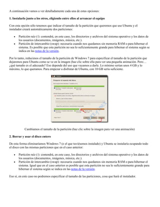 A continuación vamos a ver detalladamente cada una de estas opciones:

1. Instalarlo junto a los otros, eligiendo entre ellos al arrancar el equipo

Con esta opción sólo tenemos que indicar el tamaño de la partición que queremos que use Ubuntu y el
instalador creará automáticamente dos particiones:

       Partición raíz (/): contendrá, en este caso, los directorios y archivos del sistema operativo y los datos de
       los usuarios (documentos, imágenes, música, etc.).
       Partición de intercambio (swap): necesaria cuando nos quedamos sin memoria RAM o para hibernar el
       sistema. Es posible que esta partición no sea lo suficientemente grande para hibernar el sistema según se
       indica en las notas de la versión.

Por lo tanto, reducimos el tamaño de la partición de Windows 7 para especificar el tamaño de la partición que
dejaremos para Ubuntu como se ve en la imagen (haz clic sobre ella para ver una pequeña animación. Pero…
¿qué tamaño es el adecuado? Eso depende del uso que vayamos a darle. Lo mínimo serían unos 4 GB y lo
máximo, lo que queramos. Para empezar a disfrutar de Ubuntu, con 10 GB sería suficiente.




            Cambiamos el tamaño de la partición (haz clic sobre la imagen para ver una animación)

2. Borrar y usar el disco entero

De esta forma eliminaríamos Windows 7 (o el que tuviésemos instalado) y Ubuntu se instalaría ocupando todo
el disco con las mismas particiones que en el caso anterior:

       Partición raíz (/): contendrá, en este caso, los directorios y archivos del sistema operativo y los datos de
       los usuarios (documentos, imágenes, música, etc.).
       Partición de intercambio (swap): necesaria cuando nos quedamos sin memoria RAM o para hibernar el
       sistema. Igual que en el caso anterior es posible que esta partición no sea lo suficientemente grande para
       hibernar el sistema según se indica en las notas de la versión.

Eso sí, en este caso no podremos especificar el tamaño de las particiones, cosa que hará el instalador.
 