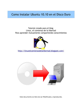 Como Instalar Ubuntu 10.10 en el Disco Duro



               Tutorial creado para el blog
             Linux, el comienzo de la libertad
  Para aprender mutuamente compartiendo conocimientos




    http://linuxelcomienzodelalibertad.blogspot.com/




      Este documento es libre de ser Modificado y reproducido.
 