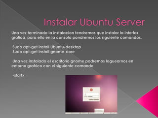 Instalar Ubuntu Server,[object Object],Una vez terminada la instalacion tendremos que instalar la interfaz grafica, para ello en la consola pondremos los siguiente comandos.,[object Object],[object Object]