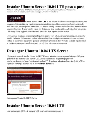 Instalar Ubuntu Server 10.04 LTS paso a paso
Publicado Martes, 15 junio 2010 Administración , Iniciación , Server , Servidores , Ubuntu 34 Comentarios
Etiquetas: 10.04, instalación, particionado, paso a paso, tutorial, Ubuntu Sever




                          Ubuntu Server 10.04 LTS es una edición de Ubuntu creada específicamente para
servidores. Esto significa que cuenta con unas características específicas como son un kernel optimizado
para servidores, unos requisitos mínimos de 192 Mb de RAM y 1 GB de disco duro como podemos leer en
las especificaciones de esta versión, y que, por defecto, no tiene interfaz gráfica. Además, al ser una versión
LTS (Long Term Support), la versión para servidores tiene soporte durante 5 años.

El proceso de instalación no es complicado pero si quieres ver y saber qué hacer en cada paso, este es tu
tutorial. La instalación la vamos a realizar sobre un disco duro sin ningún otro sistema operativo (no tiene
sentido en un servidor si queremos que está funcionando 24 horas al día y 365 días al año) y el particionado
se explicará paso a paso usando tres particiones (/, /var y área de intercambio).



Descargar Ubuntu 10.04 LTS Server
Lógicamente, antes de instalar Ubuntu 10.04 LTS Server necesitamos descargarnos la imagen ISO para
grabarla en una memoria USB o en un CD. Así que accedemos a la siguiente página web:
http://www.ubuntu.com/server/get-ubuntu/download. Y, después de seleccionar la versión de 64 ó 32 bits
según nos convenga, hacemos clic en el botón Start download.




Descargamos Ubuntu 10.04 LTS Server



Instalar Ubuntu Server 10.04 LTS
Una vez insertado el CD o la memoria USB en el equipo arrancamos con él.
 