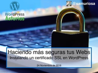 Haciendo más seguras tus Webs
Instalando un certiﬁcado SSL en WordPress
24 Noviembre de 2016
@samuriosa
 