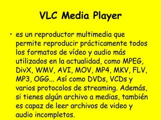 VLC Media Player es un reproductor multimedia que permite reproducir prácticamente todos los formatos de vídeo y audio más utilizados en la actualidad, como MPEG, DivX, WMV, AVI, MOV, MP4, MKV, FLV, MP3, OGG... Así como DVDs, VCDs y varios protocolos de streaming. Además, si tienes algún archivo a medias, también es capaz de leer archivos de video y audio incompletos. 