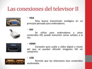 Las conexiones del televisor II
• VGA
Muy buena transmisión analógica en un
principio pensada para ordenadores.
• DVI
Se utiliza para ordenadores y otros
contenidos HD, puede transmitir varias señales a la
vez.
• HDMI
Conexión para audio y vídeo digital a través
del que se pueden difundir imágenes HD sin
comprimir.
• USB
Permite que los televisores lean contenidos
multimedia.
 