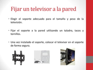 Fijar un televisor a la pared
• Elegir el soporte adecuado para el tamaño y peso de la
televisión.
• Fijar el soporte a la pared utilizando un taladro, tacos y
tornillos.
• Una vez instalado el soporte, colocar el televisor en el soporte
de forma segura.
 
