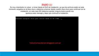 PASO 11:
Es muy importante no volver a iniciar desde el DvD de Instalación, ya que los archivos están en este
momento cargados en el disco duro y debemos arrancar desde nuestro disco duro para continuar con la
instalación, en este caso NO debemos apretar ninguna tecla cuando nos
aparezca este mensaje y dejar que continué la instalación.
 