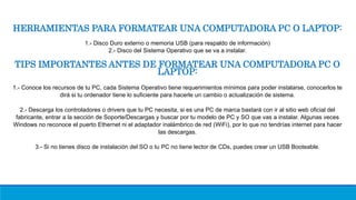 HERRAMIENTAS PARA FORMATEAR UNA COMPUTADORA PC O LAPTOP:
1.- Disco Duro externo o memoria USB (para respaldo de información)
2.- Disco del Sistema Operativo que se va a instalar.
TIPS IMPORTANTES ANTES DE FORMATEAR UNA COMPUTADORA PC O
LAPTOP:
1.- Conoce los recursos de tu PC, cada Sistema Operativo tiene requerimientos mínimos para poder instalarse, conocerlos te
dirá si tu ordenador tiene lo suficiente para hacerle un cambio o actualización de sistema.
2.- Descarga los controladores o drivers que tu PC necesita, si es una PC de marca bastará con ir al sitio web oficial del
fabricante, entrar a la sección de Soporte/Descargas y buscar por tu modelo de PC y SO que vas a instalar. Algunas veces
Windows no reconoce el puerto Ethernet ni el adaptador inalámbrico de red (WiFi), por lo que no tendrías internet para hacer
las descargas.
3.- Si no tienes disco de instalación del SO o tu PC no tiene lector de CDs, puedes crear un USB Booteable.
 