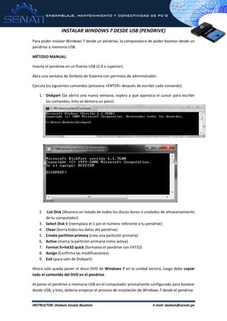 ENSAMBLAJE, MANTENIMIENTO Y CONECTIVIDAD DE PC’S
INSTRUCTOR: Dadwin Zavala Bautista E-mail: dadwin@senati.pe
INSTALAR WINDOWS 7 DESDE USB (PENDRIVE)
Para poder instalar Windows 7 desde un pendrive, la computadora de poder bootear desde un
pendrive o memoria USB.
MÉTODO MANUAL:
Inserte el pendrive en un Puerto USB (2.0 o superior).
Abra una ventana de Símbolo de Sistema con permisos de administrador.
Ejecuta los siguientes comandos (presiona <ENTER> después de escribir cada comando).
1. Diskpart (Se abrirá una nueva ventana, espera a que aparezca el cursor para escribir
los comandos, esto se demora un poco).
2. List Disk (Muestra un listado de todos los discos duros o unidades de almacenamiento
de tu computador).
3. Select Disk 1 (reemplaza el 1 por el número referente a tu pendrive)
4. Clean (borra todos los datos del pendrive)
5. Create partition primary (crea una partición primaria)
6. Active (marca la partición primaria como activa)
7. Format fs=fat32 quick (formatea el pendrive con FAT32)
8. Assign (Confirma las modificaciones)
9. Exit (para salir de Diskpart)
Ahora sólo queda poner el disco DVD de Windows 7 en la unidad lectora, luego debe copiar
todo el contenido del DVD en el pendrive.
Al poner el pendrive o memoria USB en el computador previamente configurado para bootear
desde USB, y listo, debería empezar el proceso de instalación de Windows 7 desde el pendrive.
 