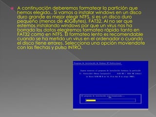  A continuación deberemos formatear la partición que
hemos elegido.. Si vamos a instalar windows en un disco
duro grande es mejor elegir NTFS, si es un disco duro
pequeño (menos de 40GBytes), FAT32. Al no ser que
estemos instalando windows por que un virus nos ha
borrado los datos elegiremos formateo rápido tanto en
FAT32 como en NTFS. El formateo lento es recomendable
cuando se ha metido un virus en el ordenador o cuando
el disco tiene errores. Selecciona una opción moviendote
con las flechas y pulsa INTRO.
 