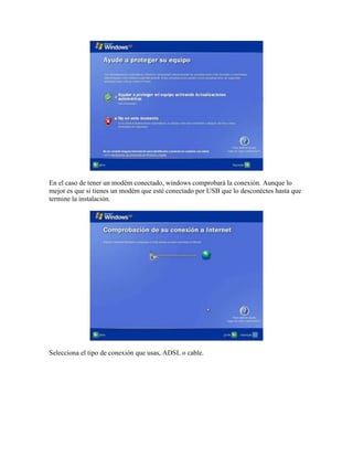 En el caso de tener un modém conectado, windows comprobará la conexión. Aunque lo
mejor es que si tienes un modém que esté conectado por USB que lo desconéctes hasta que
termine la instalación.




Selecciona el tipo de conexión que usas, ADSL o cable.
 
