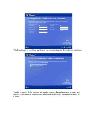 Windows te dará la opción de registrar en ese momento tu copia de windows o más tarde.




Escribe el nombre de las personas que usarán windows. Por cada nombre se creará una
cuenta. Si quieres crear mas cuentas o administrarlas lo puedes hacer desde el Panel de
Control.
 