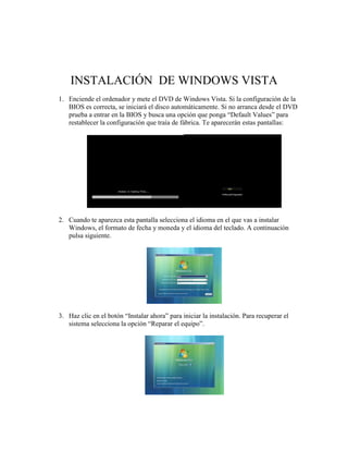 INSTALACIÓN DE WINDOWS VISTA
1. Enciende el ordenador y mete el DVD de Windows Vista. Si la configuración de la
   BIOS es correcta, se iniciará el disco automáticamente. Si no arranca desde el DVD
   prueba a entrar en la BIOS y busca una opción que ponga “Default Values” para
   restablecer la configuración que traía de fábrica. Te aparecerán estas pantallas:




2. Cuando te aparezca esta pantalla selecciona el idioma en el que vas a instalar
   Windows, el formato de fecha y moneda y el idioma del teclado. A continuación
   pulsa siguiente.




3. Haz clic en el botón “Instalar ahora” para iniciar la instalación. Para recuperar el
   sistema selecciona la opción “Reparar el equipo”.
 