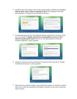 4. Escribe la clave del producto, sino la tines a mano puedes escribirla más tarde pero
   deberás saber a que versión corresponde tu clave. Si la introduces más tarde
   pulsa Siguiente. Te aparecerá una advertencia, pulsa no.




5. Si no proporcionaste la clave de instalación deberás seleccionar la versión de Vista
   que vas a instalar. Cuidado, selecciona la correspondiente a tu clave o de lo
   contrario puedes perder datos. Haz clic en “He seleccionado la versión de
   Windows adquirida” y pulsa siguiente.




6. Acepta el contrato de Licencia Final para el Usuario (CLUF), haz clic en “Acepto
   los términos de licencia” y pulsa siguiente.




7. Elige entre una instalación limpia o una actualización según si se instala en un disco
   duro vacío o sobre una instalación de Windows existente, en este caso se conservan
   todos los datos.
 