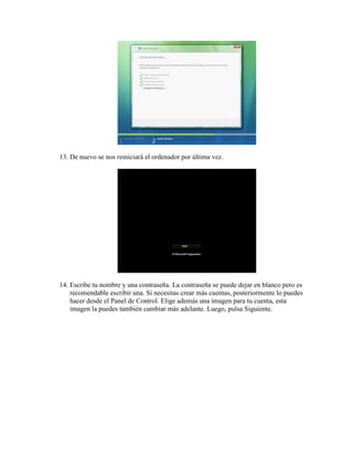 13. De nuevo se nos reiniciará el ordenador por última vez.




14. Escribe tu nombre y una contraseña. La contraseña se puede dejar en blanco pero es
    recomendable escribir una. Si necesitas crear más cuentas, posteriormente lo puedes
    hacer desde el Panel de Control. Elige además una imagen para tu cuenta, esta
    imagen la puedes también cambiar más adelante. Luego, pulsa Siguiente.
 