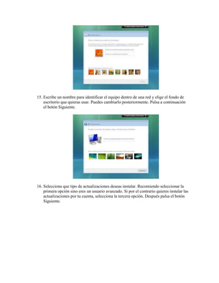 15. Escribe un nombre para identificar el equipo dentro de una red y elige el fondo de
    escritorio que quieras usar. Puedes cambiarlo posteriormente. Pulsa a continuación
    el botón Siguiente.




16. Selecciona que tipo de actualizaciones deseas instalar. Recomiendo seleccionar la
    primera opción sino eres un usuario avanzado. Si por el contrario quieres instalar las
    actualizaciones por tu cuenta, selecciona la tercera opción. Después pulsa el botón
    Siguiente.
 