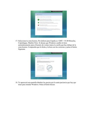 17. Selecciona tu zona horaria. Por defecto para España es: GMT + 01:00 Bruselas,
    Copenhague, Madrid, Paris. Si deseas que Windows cambie la hora
    automáticamente para el horario de verano marca la casilla que hay debajo de la
    zona horaria. Comprueba que la fecha y la hora son las correctas y pulsa el botón
    Siguiente.




18. Te aparecerá una pantalla dándote las gracias por la santa paciencia que hay que
    tener para instalar Windows. Pulsa el botón Iniciar.
 
