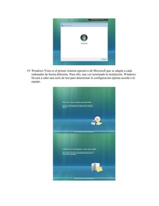19. Windows Vista es el primer sistema operativo de Microsoft que se adapta a cada
    ordenador de forma diferente. Para ello, una vez terminada la instalación, Windows
    llevará a cabo una serie de test para determinar la configuración óptima acorde a tú
    equipo.
 