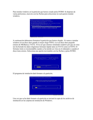 Para instalar windows en la partición que hemos creado pulsa INTRO. Si dispones de
varias particiones, muevete con las flechas para seleccionar en cual quieres instalar
windows.




A continuación deberemos formatear la partición que hemos elegido.. Si vamos a instalar
windows en un disco duro grande es mejor elegir NTFS, si es un disco duro pequeño
(menos de 40GBytes), FAT32. Al no ser que estemos instalando windows por que un virus
nos ha borrado los datos elegiremos formateo rápido tanto en FAT32 como en NTFS. El
formateo lento es recomendable cuando se ha metido un virus en el ordenador o cuando el
disco tiene errores. Selecciona una opción moviendote con las flechas y pulsa INTRO.




El programa de instalación dará formato a la partición.




Una vez que se ha dado formato a la partición se iniciará la copia de los archivos de
instalación en las carpetas de instalación de Windows.
 
