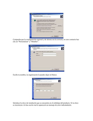 Compueba que la configuración regional y de idioma sea la correcta, en caso contrario haz
clic en “Personalizar” y “Detalles”.




Escibe tu nombre, la organización la puedes dejar en blanco.




Introduce la clave de instalación que se encuentra en el embalaje del producto. Si tu clave
es incorrecta o la has escrito mal te aparecerá un mensaje de error indicándotelo.
 