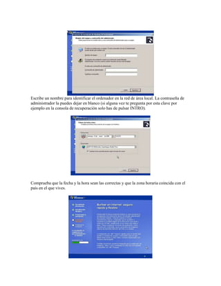 Escribe un nombre para identificar el ordenador en la red de área local. La contraseña de
administrador la puedes dejar en blanco (si alguna vez te pregunta por esta clave por
ejemplo en la consola de recuperación solo has de pulsar INTRO).




Comprueba que la fecha y la hora sean las correctas y que la zona horaria coincida con el
país en el que vives.
 