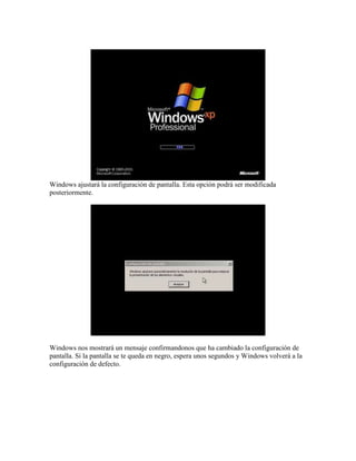 Windows ajustará la configuración de pantalla. Esta opción podrá ser modificada
posteriormente.




Windows nos mostrará un mensaje confirmandonos que ha cambiado la configuración de
pantalla. Si la pantalla se te queda en negro, espera unos segundos y Windows volverá a la
configuración de defecto.
 