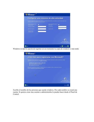 Windows te dará la opción de registrar en ese momento tu copia de windows o más tarde.
Escribe el nombre de las personas que usarán windows. Por cada nombre se creará una
cuenta. Si quieres crear mas cuentas o administrarlas lo puedes hacer desde el Panel de
Control.
 
